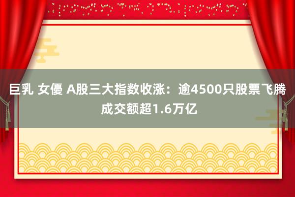 巨乳 女優 A股三大指数收涨：逾4500只股票飞腾 成交额超1.6万亿