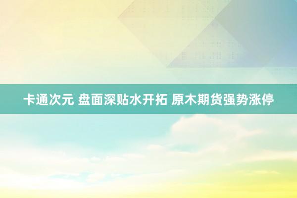 卡通次元 盘面深贴水开拓 原木期货强势涨停