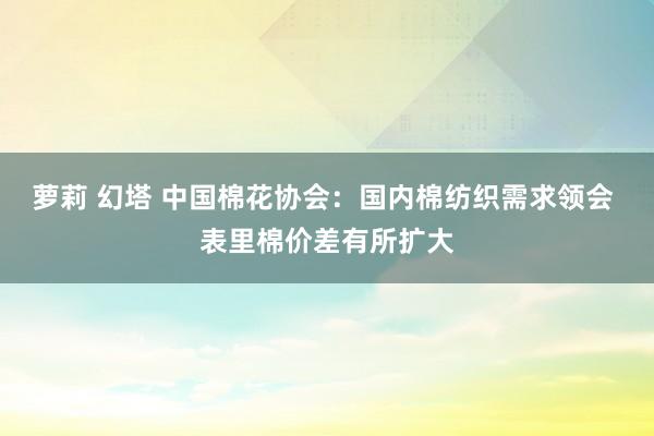 萝莉 幻塔 中国棉花协会：国内棉纺织需求领会 表里棉价差有所扩大