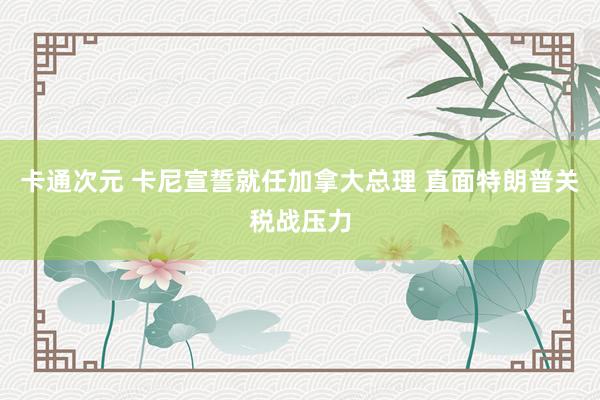 卡通次元 卡尼宣誓就任加拿大总理 直面特朗普关税战压力