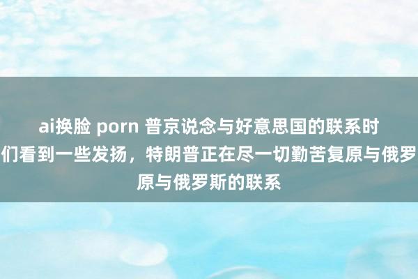 ai换脸 porn 普京说念与好意思国的联系时示意，咱们看到一些发扬，特朗普正在尽一切勤苦复原与俄罗斯的联系