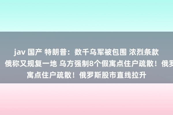 jav 国产 特朗普：数千乌军被包围 浓烈条款普京饶他们一命！俄称又规复一地 乌方强制8个假寓点住户疏散！俄罗斯股市直线拉升