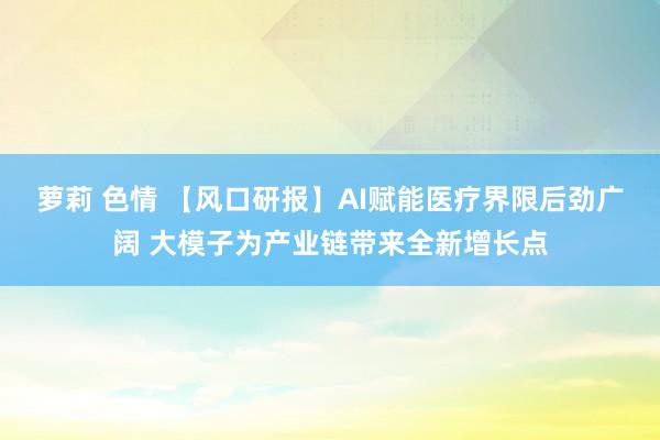 萝莉 色情 【风口研报】AI赋能医疗界限后劲广阔 大模子为产业链带来全新增长点