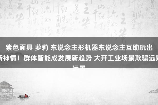 紫色面具 萝莉 东说念主形机器东说念主互助玩出新神情！群体智能成发展新趋势 大开工业场景欺骗远景