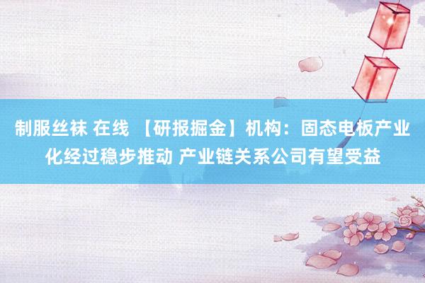 制服丝袜 在线 【研报掘金】机构：固态电板产业化经过稳步推动 产业链关系公司有望受益