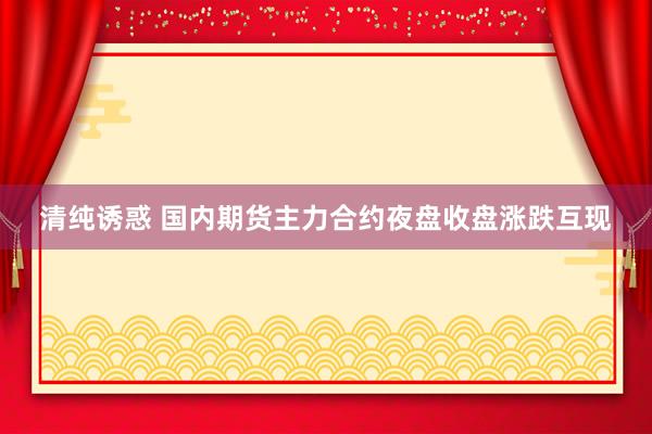 清纯诱惑 国内期货主力合约夜盘收盘涨跌互现