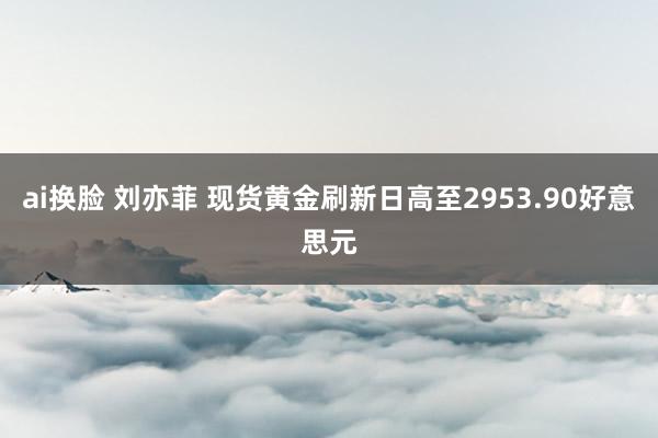 ai换脸 刘亦菲 现货黄金刷新日高至2953.90好意思元