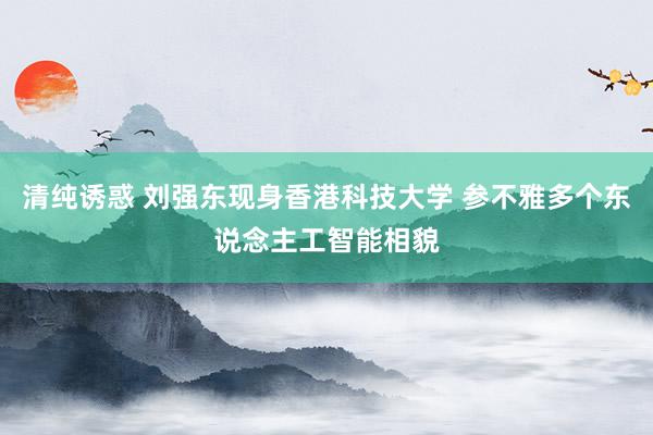 清纯诱惑 刘强东现身香港科技大学 参不雅多个东说念主工智能相貌